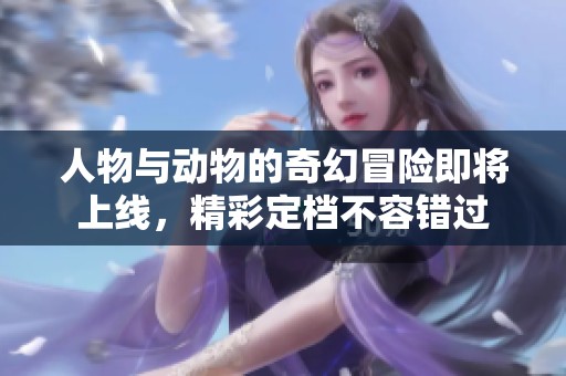 人物与动物的奇幻冒险即将上线，精彩定档不容错过