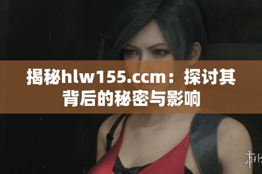 揭秘hlw155.ccm：探讨其背后的秘密与影响