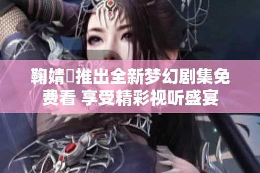鞠婧祎推出全新梦幻剧集免费看 享受精彩视听盛宴