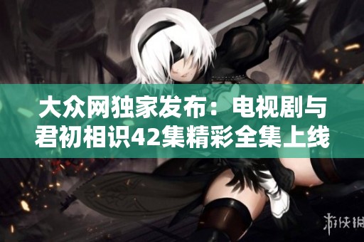 大众网独家发布：电视剧与君初相识42集精彩全集上线
