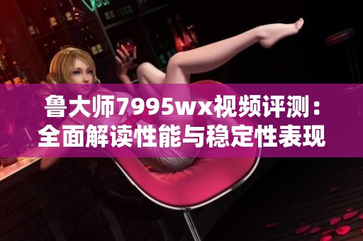 鲁大师7995wx视频评测：全面解读性能与稳定性表现