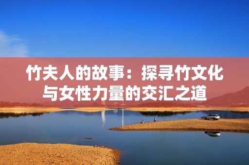 竹夫人的故事：探寻竹文化与女性力量的交汇之道